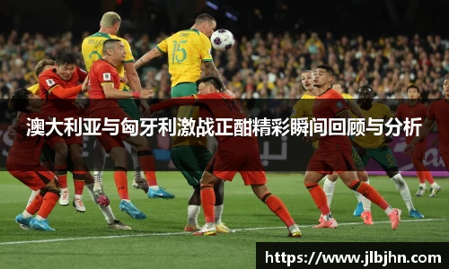 澳大利亚与匈牙利激战正酣精彩瞬间回顾与分析